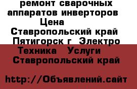 ремонт сварочных аппаратов инверторов › Цена ­ 500 - Ставропольский край, Пятигорск г. Электро-Техника » Услуги   . Ставропольский край